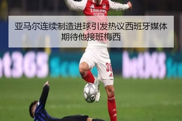亚马尔连续制造进球引发热议西班牙媒体期待他接班梅西