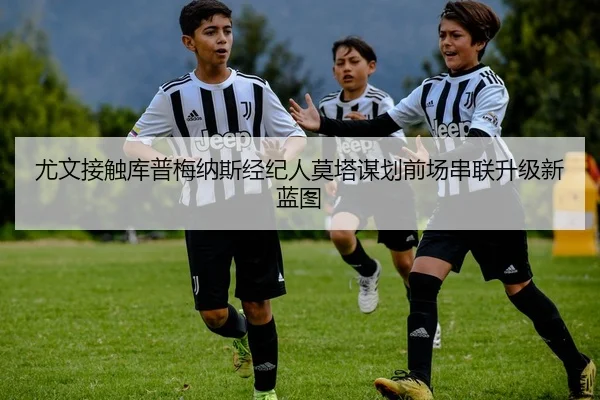 尤文接触库普梅纳斯经纪人莫塔谋划前场串联升级新蓝图